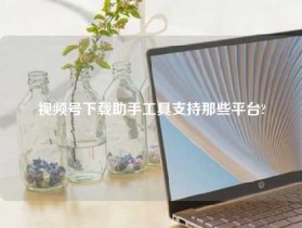 视频号下载助手工具支持那些平台?