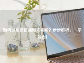 如何发布微信视频号视频?步步解析,一学就会!
