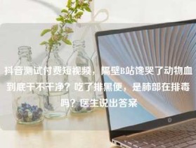 抖音测试付费短视频，隔壁B站馋哭了动物血到底干不干净？吃了排黑便，是肺部在排毒吗？医生说出答案