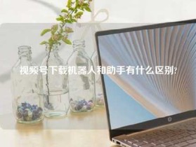 视频号下载机器人和助手有什么区别?
