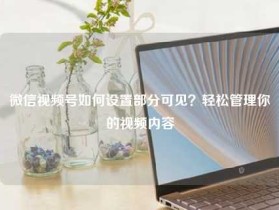微信视频号如何设置部分可见？轻松管理你的视频内容