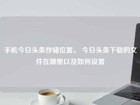 手机今日头条存储位置。 今日头条下载的文件在哪里以及如何设置