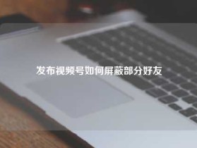 发布视频号如何屏蔽部分好友