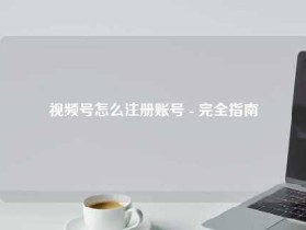 视频号怎么注册账号 - 完全指南