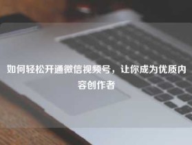 如何轻松开通微信视频号,让你成为优质内容创作者