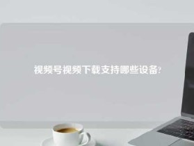 视频号视频下载支持哪些设备?