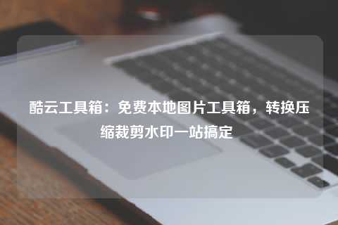 酷云工具箱:免费本地图片工具箱,转换压缩裁剪水印一站搞定